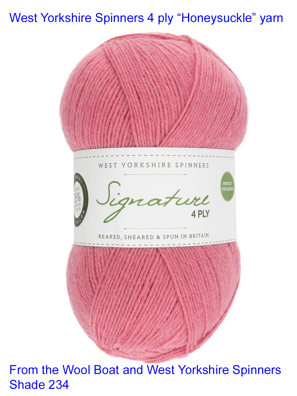 “West Yorkshire Spinners “Honeysuckle” From the Wool Boat and West Yorkshire Spinners 4 ply knitting or crochet yarn from the West Yorkshire Spinners Signature 4 Ply range.75% Wool - 25% Nylon. The wool content contains 35% luxurious Blue faced Leicester making this one of the most sumptuous 4 Ply products on the market. It is ideal for socks and more! From the West Yorkshire Spinners Signature 4 ply range. West Yorkshire Spinners, reared, sheared and spun in Britian. British Wool Mark Makeup - Size 100gm balls (400m) Tension 36rs x 28sts - 10cm sq - 3.25mm (US3) needles Excellent Value at £8.50 per ball available from The Wool Boat or we can post out to a UK address for the £8.50 plus postage if applicable. Machine Wash 30° This is the Honeysuckle shade, no 234, in a shade of pink The dye lot no is 1601. Collect from The Wool Boat moored near Burscough in West Lancashire or this yarn can be posted out to a UK address with postage and packing added if applicable. Thank you for having a look, Carole, and Capt Col on The Wool Boat.