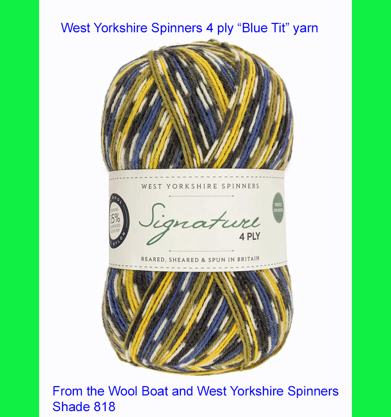 “West Yorkshire Spinners “Blue Tit” From the Wool Boat and West Yorkshire Spinners 4 ply knitting or crochet yarn from the West Yorkshire Spinners Signature 4 Ply range.75% Wool - 25% Nylon. The wool content contains 35% luxurious Blue faced Leicester making this one of the most sumptuous 4 Ply products on the market. It is ideal for socks and more! From the West Yorkshire Spinners Signature Country Birds 4 ply range. West Yorkshire Spinners, reared, sheared and spun in Britian. British Wool Mark Makeup - Size 100gm balls (400m) Tension 36rs x 28sts - 10cm sq - 3.25mm (US3) needles Excellent Value at £8.50 per ball available from The Wool Boat or we can post out to a UK address for the £8.50 plus postage if applicable. Machine Wash 30° This is the Blue Tit shade, no 818, in a shade of blue, yellow and cream. The dye lot no is 2147. Collect from The Wool Boat moored near Burscough in West Lancashire or this yarn can be posted out to a UK address with postage and packing added if applicable. Thank you for having a look, Carole, and Capt Col on The Wool Boat.