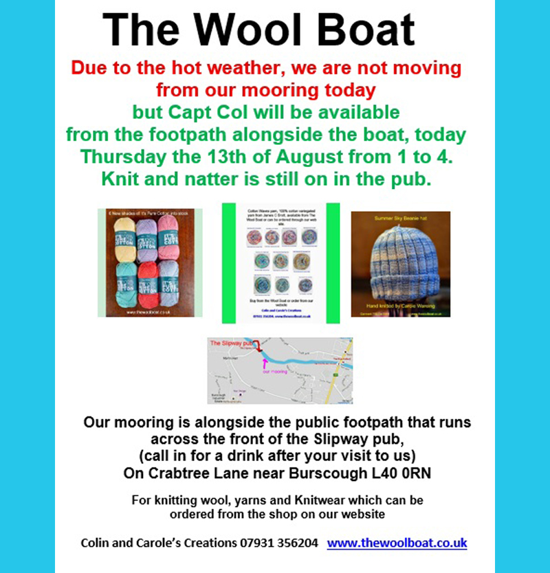 
Morning all. 
Due to the hot weather, we are not moving from our mooring today 
but Capt Col will be available from the footpath alongside the boat, 
today Thursday the 13th of August from 1 to 4.
Knit and natter is still on in the pub.

The Knit and natter is still on in the Slipway
Carole and Capt Col

