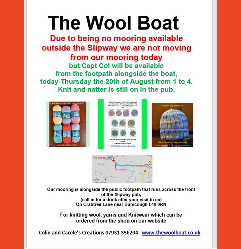 Morning all.
Due to the being no mooring available outside the Slipway, we are not moving from our mooring today
but Capt Col will be available from the footpath alongside the boat,
today Thursday the 20th of August from 1 to 4.
Knit and natter is still on in the pub.
The Knit and natter is still on in the Slipway
Carole and Capt Col