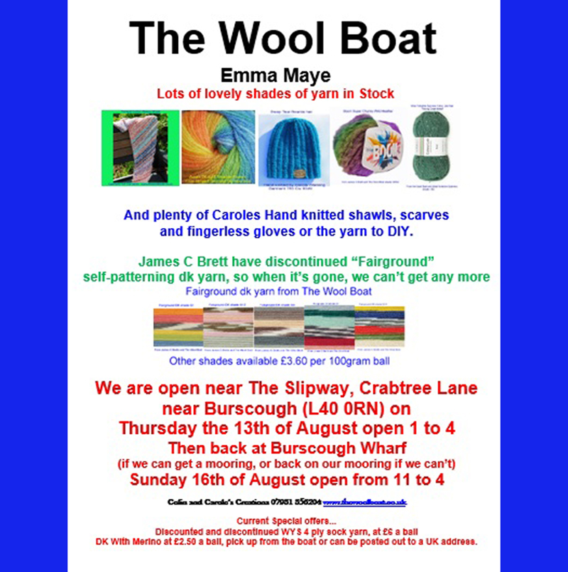 The Wool Boats plans for 10th August to 16th August 2026
Will we get a mooring in Burscough? Will try again on Sunday
The plan is to be open near The Slipway on Thursday afternoon, the 13th August while it is the Knit and Natter in the pub when everyone is all welcome to join the Slipway Stitchers in the pub, welcoming any stitchers, in which ever craft, to join them from 1 until about 4. For further info call Carole on 07919 598911.
You may find Capt Col in the pub as it gets nearer 4 o clock!
Then providing there is a mooring and it’s not too windy we will be back in Burscough near the Wharf on Sunday the 16th of August open from 11 to 4. 
James C Bretts are discontinuing the “Fairground” range of self-patterning yarns, we have a reasonable stock but it won’t last forever so if you have it on your yarny wish list now is the time to buy.
It is also available from our web shop if you can’t visit us in person. 
Any shares would be appreciated, thank you.
Carole and Capt Col
