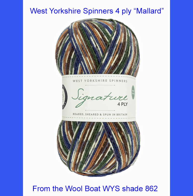 “West Yorkshire Spinners “Mallard” From the Wool Boat and West Yorkshire Spinners, shade 862 4 ply knitting or crochet yarn from the West Yorkshire Spinners Signature 4 Ply range.75% Wool - 25% Nylon. The wool content contains 35% luxurious Blue faced Leicester making this one of the most sumptuous 4 Ply products on the market. It is ideal for socks and more! From the West Yorkshire Spinners Signature 4 ply range. West Yorkshire Spinners, reared, sheared and spun in Britain. British Wool Mark Makeup - Size 100gm balls (400m) Tension 36rs x 28sts - 10cm sq - 3.25mm (US3) needles A quality yarn at a nice price from a unique wool shop. If you can’t get to us on The Wool Boat we can post out to a UK address for postage cost if applicable. Machine Wash 30° This is the Mallard shade, Shade no 862, in shade of blue and brown. The dye lot no is 2753 Collect from The Wool Boat moored near Burscough in West Lancashire or this yarn can be posted out to a UK address with postage and packing added if applicable. Thank you for having a look, Carole, and Capt Col on The Wool Boat.