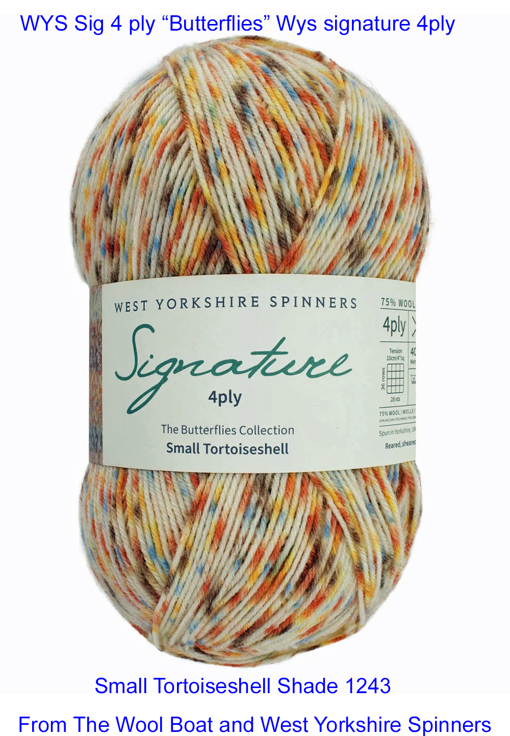 “West Yorkshire Spinners “Small Tortoiseshell” From the Wool Boat and West Yorkshire Spinners, shade 1243 4 ply knitting or crochet yarn from the West Yorkshire Spinners Signature 4 Ply range.75% Wool - 25% Nylon. The wool content contains 35% luxurious Blue faced Leicester making this one of the most sumptuous 4 Ply products on the market. It is ideal for socks and more! From the West Yorkshire Spinners Signature 4 ply range. West Yorkshire Spinners, reared, sheared and spun in Britain. British Wool Mark Makeup - Size 100gm balls (400m) Tension 36rs x 28sts - 10cm sq - 3.25mm (US3) needles A quality yarn at a nice price from a unique wool shop. If you can’t get to us on The Wool Boat we can post out to a UK address for postage cost if applicable. Machine Wash 30° This is the Small Tortoiseshell shade from the Butterflies range, Shade no 1243, in shade of Cream, orange and grey. The dye lot no is 2610 Collect from The Wool Boat moored near Burscough in West Lancashire or this yarn can be posted out to a UK address with postage and packing added if applicable. Thank you for having a look, Carole, and Capt Col on The Wool Boat.