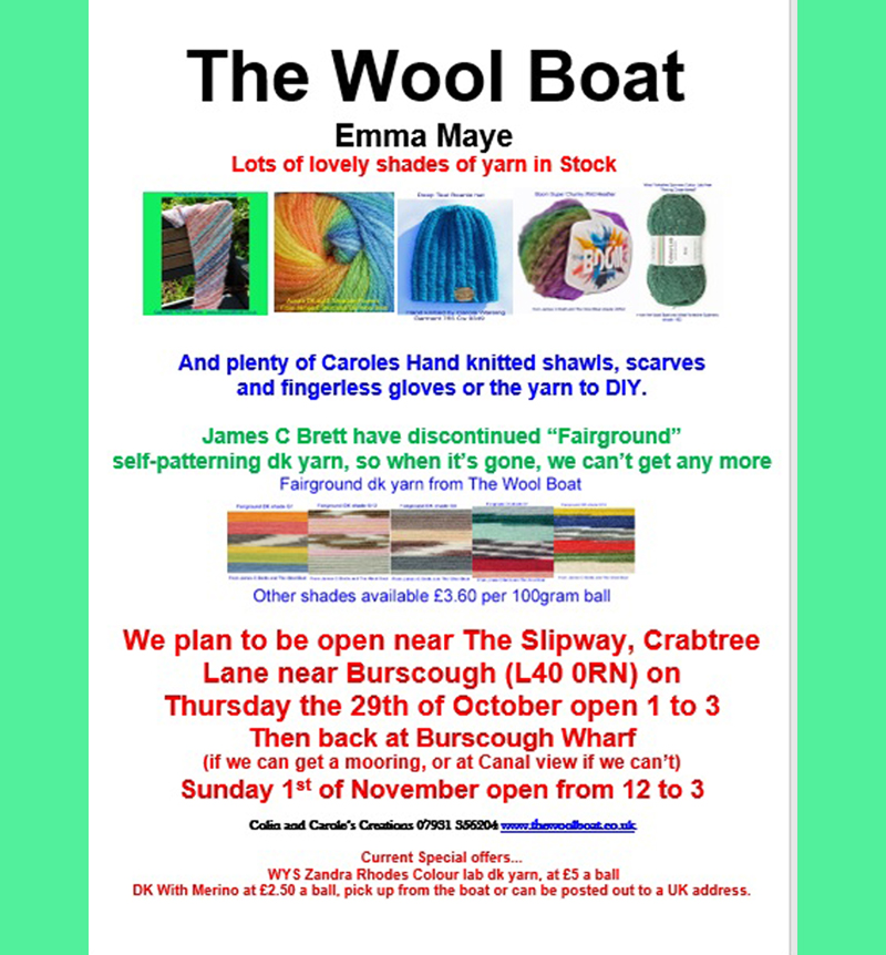 The Wool Boats plans for 26th October to 1st November 2026
As the clocks have changed and there is now more crafting time in the long evenings we are adjusting our opening hours. We don’t want anyone getting on and or off “Emma Maye” in the dark. 
We plan to back outside the Slipway for Thursday the 29th of October afternoon for the Knit and Natter in the pub when everyone is all welcome to join the Slipway Stitchers in the pub, welcoming any stitchers, in which ever craft, to join them from 1 until about 4. For further info call Carole on 07919 598911.
The Wool Boat should be moored outside with Capt Col in charge open outside The Slipway on Crabtree Lane, (L40 0RN) open from 1-3.
We are then planning to be moored and open somewhere near Burscough Wharf on Sunday the 1st of November, open from 12 to 3.
If you can’t get to us, please feel free to have look and possibly order through our website, which we know isn’t the same as coming for a squidge, and Capt Col is able to deliver locally. 
We are sorry to have to say this but from the 2nd of November we are going to have to raise some of yarn prices.  
Any shares would be appreciated, thank you.
Carole and Capt Col
