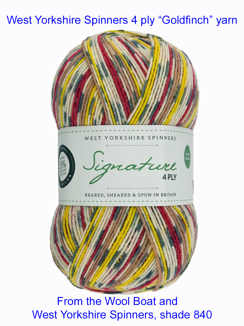 “West Yorkshire Spinners “Goldfinch” From the Wool Boat and West Yorkshire Spinners, shade 840 4 ply knitting or crochet yarn from the West Yorkshire Spinners Signature 4 Ply range.75% Wool - 25% Nylon. The wool content contains 35% luxurious Blue faced Leicester making this one of the most sumptuous 4 Ply products on the market. It is ideal for socks and more! From the West Yorkshire Spinners Signature 4 ply range. West Yorkshire Spinners, reared, sheared and spun in Britain. British Wool Mark Makeup - Size 100gm balls (400m) Tension 36rs x 28sts - 10cm sq - 3.25mm (US3) needles A quality yarn at a nice price from a unique wool shop. If you can’t get to us on The Wool Boat we can post out to a UK address for postage cost if applicable. Machine Wash 30° This is the Goldfinch shade from the Country birds’ range, Shade no 840, in shade of Yellow, red and cream The dye lot no is 0200 Collect from The Wool Boat moored near Burscough in West Lancashire or this yarn can be posted out to a UK address with postage and packing added if applicable. Thank you for having a look, Carole, and Capt Col on The Wool Boat.